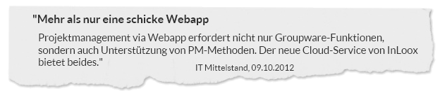 "Mehr als nur eine schicke Webapp. Projektmanagement via Webapp erfordert nicht nur Groupware-Funktionen, sondern auch Unterstützung von PM-Methoden. Der neue Cloud-Service von InLoox bietet beides." IT Mittelstand, 09.10.2012