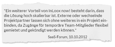 "Ein weiterer Vorteil von InLoox now! besteht darin, dass die Lösung hoch skalierbar ist. Externe oder wechselnde Projektpartner lassen sich ohne weiteres in ein Projekt einbinden, da Zugänge für temporäre Team-Mitglieder flexibel gemietet und gekündigt werden können." SaaS-Forum, 10.10.2012